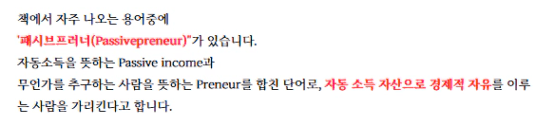 책에서 자주 나오는 용어 중에 
째시브프러니(Passivepreneur)"가 있습니다. 
자동소득을 뜻하는 Passive income과 
무인가를 추구하는 사람을 뜻하는 Preneur를 합친 단어로, 자동 소득 자산으로 경제적 자유를 이루 
는 사람을 가리킨다고 합니다.
